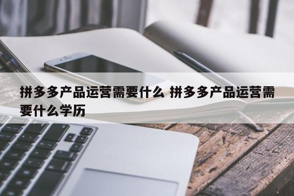 拼多多产品运营需要什么 拼多多产品运营需要什么学历-第1张图片-千儒阁