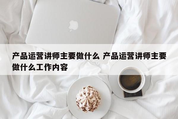 产品运营讲师主要做什么 产品运营讲师主要做什么工作内容-第1张图片-千儒阁