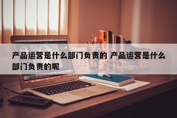 产品运营是什么部门负责的 产品运营是什么部门负责的呢-第1张图片-千儒阁