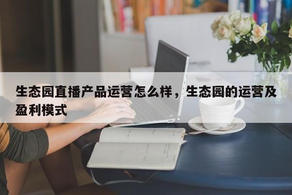 生态园直播产品运营怎么样，生态园的运营及盈利模式-第1张图片-千儒阁