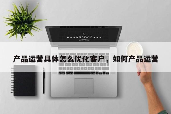 产品运营具体怎么优化客户，如何产品运营-第1张图片-千儒阁