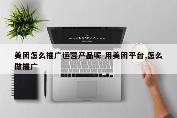 美团怎么推广运营产品呢 用美团平台,怎么做推广-第1张图片-千儒阁