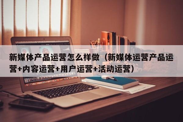 新媒体产品运营怎么样做（新媒体运营产品运营+内容运营+用户运营+活动运营）-第1张图片-千儒阁