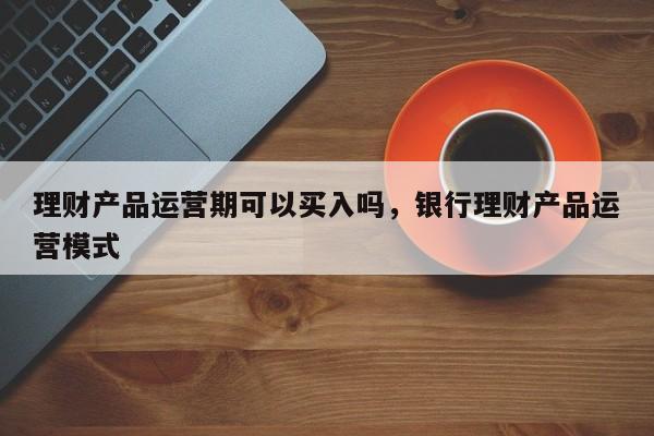 理财产品运营期可以买入吗，银行理财产品运营模式-第1张图片-千儒阁