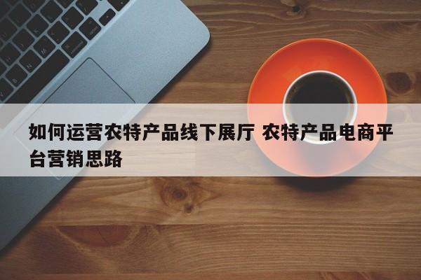 如何运营农特产品线下展厅 农特产品电商平台营销思路-第1张图片-千儒阁