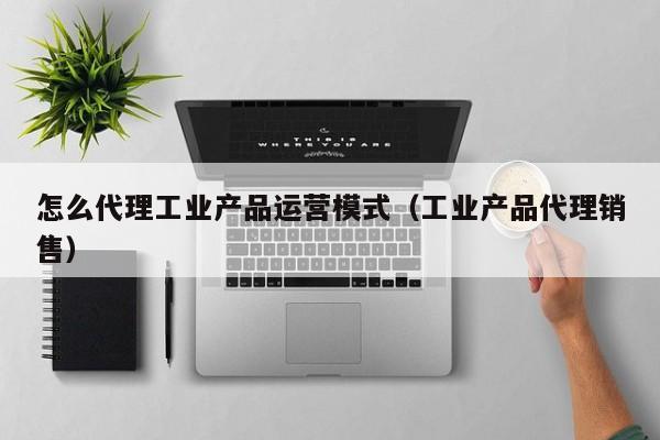 怎么代理工业产品运营模式（工业产品代理销售）-第1张图片-千儒阁