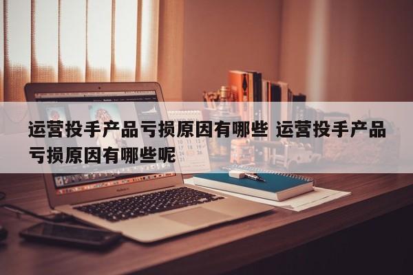 运营投手产品亏损原因有哪些 运营投手产品亏损原因有哪些呢-第1张图片-千儒阁