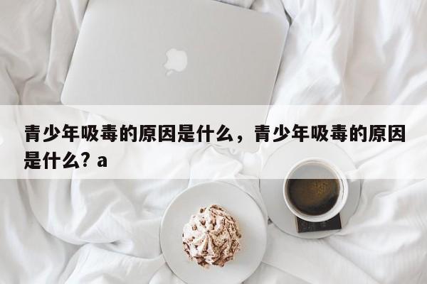 青少年吸毒的原因是什么，青少年吸毒的原因是什么? a-第1张图片-千儒阁