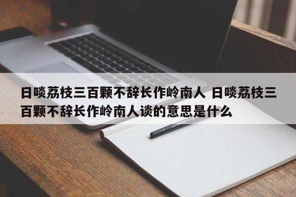 日啖荔枝三百颗不辞长作岭南人 日啖荔枝三百颗不辞长作岭南人谈的意思是什么-第1张图片-千儒阁