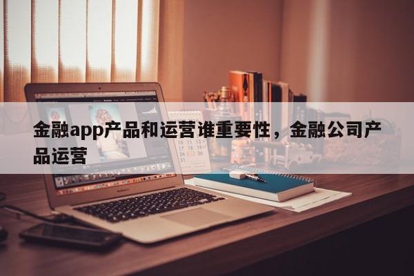 金融app产品和运营谁重要性，金融公司产品运营-第1张图片-千儒阁