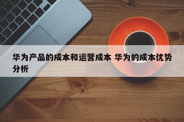 华为产品的成本和运营成本 华为的成本优势分析-第1张图片-千儒阁