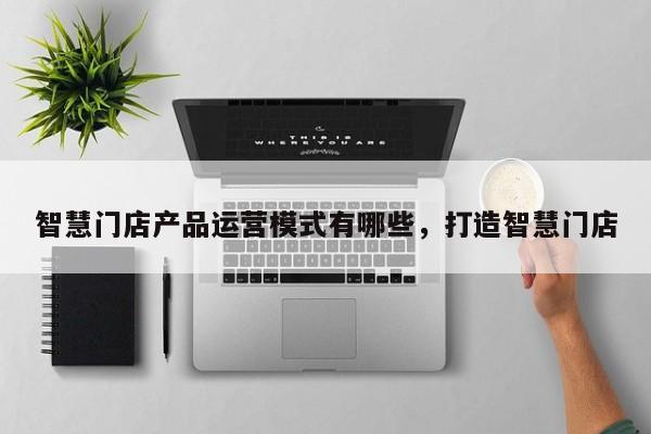 智慧门店产品运营模式有哪些，打造智慧门店-第1张图片-千儒阁