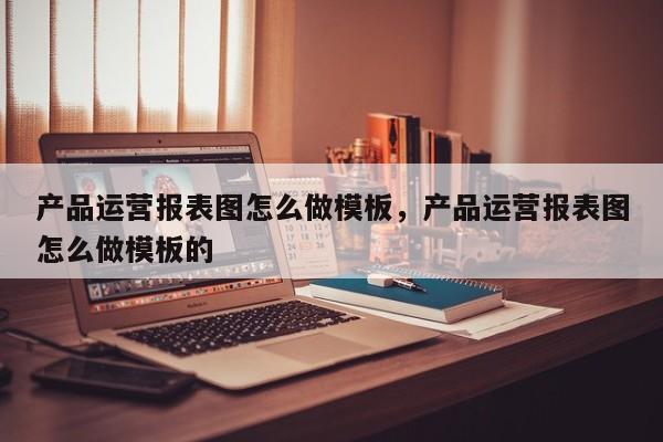 产品运营报表图怎么做模板，产品运营报表图怎么做模板的-第1张图片-千儒阁