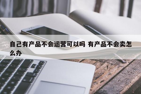 自己有产品不会运营可以吗 有产品不会卖怎么办-第1张图片-千儒阁