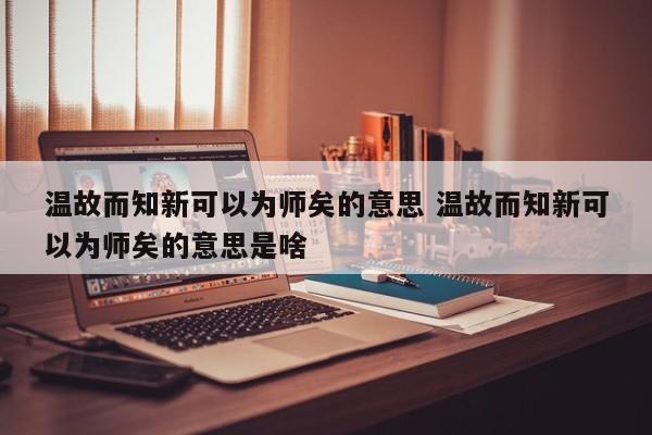 温故而知新可以为师矣的意思 温故而知新可以为师矣的意思是啥-第1张图片-千儒阁