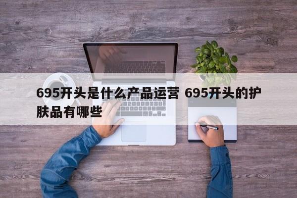 695开头是什么产品运营 695开头的护肤品有哪些-第1张图片-千儒阁