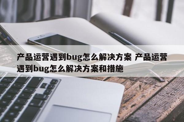 产品运营遇到bug怎么解决方案 产品运营遇到bug怎么解决方案和措施-第1张图片-千儒阁