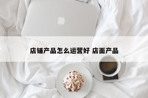 店铺产品怎么运营好 店面产品-第1张图片-千儒阁