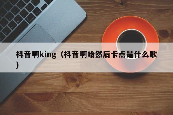 抖音啊king（抖音啊哈然后卡点是什么歌）-第1张图片-千儒阁