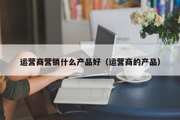 运营商营销什么产品好（运营商的产品）-第1张图片-千儒阁