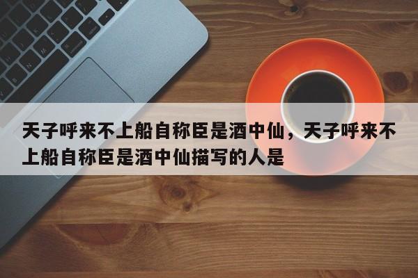 天子呼来不上船自称臣是酒中仙，天子呼来不上船自称臣是酒中仙描写的人是-第1张图片-千儒阁