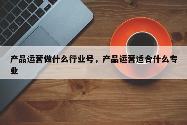 产品运营做什么行业号，产品运营适合什么专业-第1张图片-千儒阁