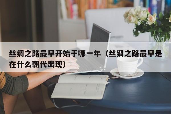 丝绸之路最早开始于哪一年（丝绸之路最早是在什么朝代出现）-第1张图片-千儒阁