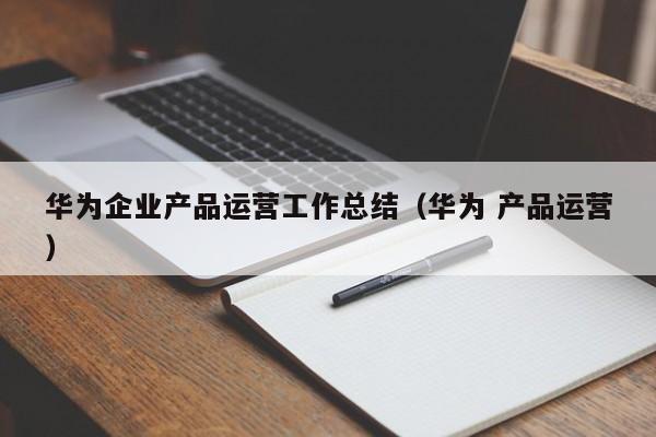 华为企业产品运营工作总结（华为 产品运营）-第1张图片-千儒阁