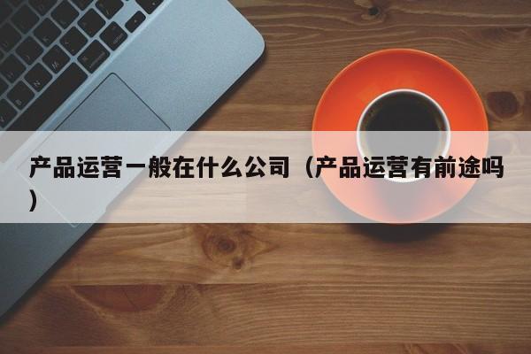 产品运营一般在什么公司（产品运营有前途吗）-第1张图片-千儒阁