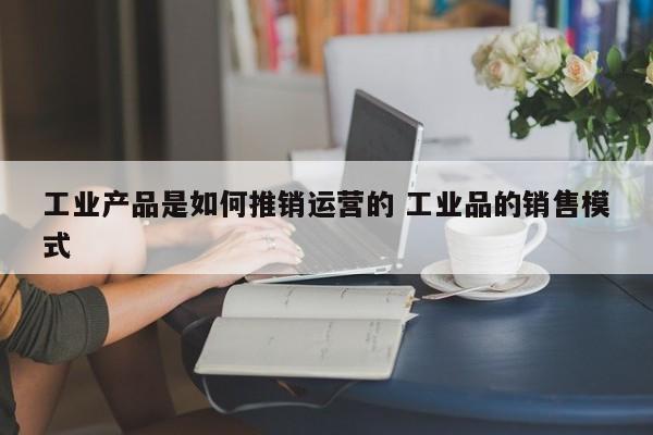 工业产品是如何推销运营的 工业品的销售模式-第1张图片-千儒阁