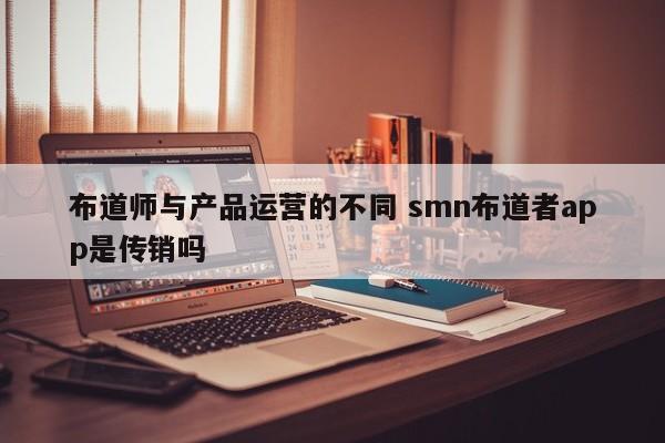 布道师与产品运营的不同 smn布道者app是传销吗-第1张图片-千儒阁