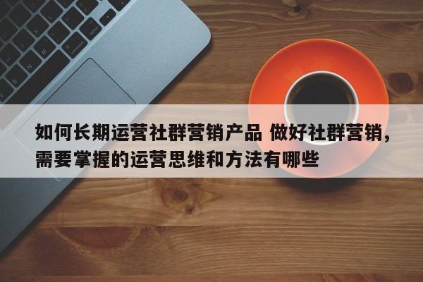 如何长期运营社群营销产品 做好社群营销,需要掌握的运营思维和方法有哪些-第1张图片-千儒阁