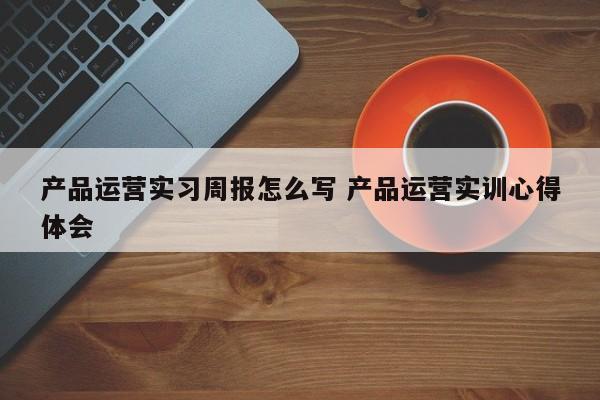 产品运营实习周报怎么写 产品运营实训心得体会-第1张图片-千儒阁