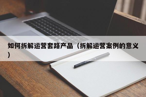 如何拆解运营套路产品（拆解运营案例的意义）-第1张图片-千儒阁