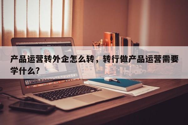 产品运营转外企怎么转，转行做产品运营需要学什么?-第1张图片-千儒阁