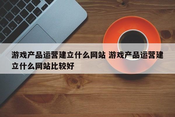 游戏产品运营建立什么网站 游戏产品运营建立什么网站比较好-第1张图片-千儒阁