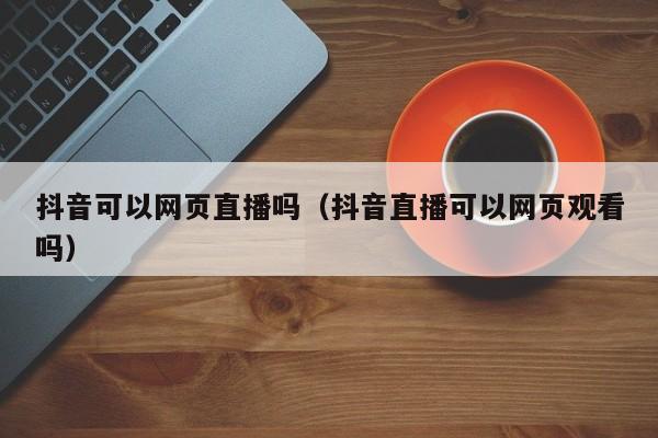 抖音可以网页直播吗（抖音直播可以网页观看吗）-第1张图片-千儒阁