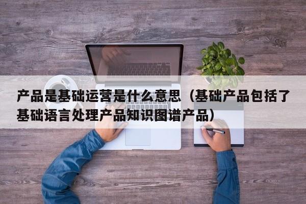 产品是基础运营是什么意思（基础产品包括了基础语言处理产品知识图谱产品）-第1张图片-千儒阁