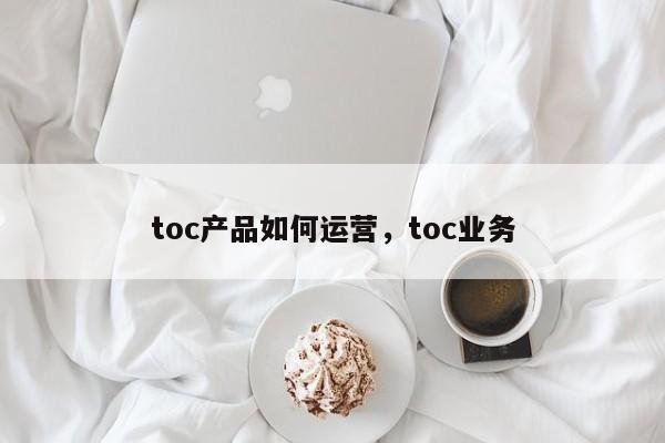 toc产品如何运营，toc业务-第1张图片-千儒阁