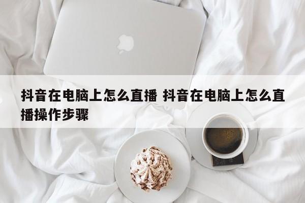 抖音在电脑上怎么直播 抖音在电脑上怎么直播操作步骤-第1张图片-千儒阁