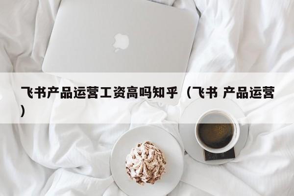 飞书产品运营工资高吗知乎（飞书 产品运营）-第1张图片-千儒阁