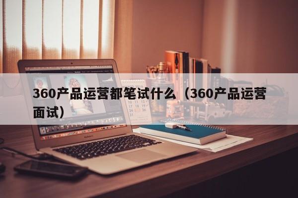 360产品运营都笔试什么（360产品运营面试）-第1张图片-千儒阁