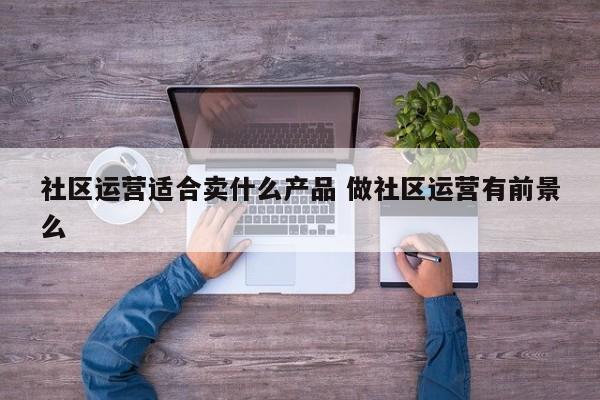 社区运营适合卖什么产品 做社区运营有前景么-第1张图片-千儒阁