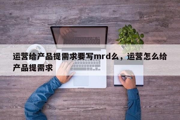 运营给产品提需求要写mrd么，运营怎么给产品提需求-第1张图片-千儒阁