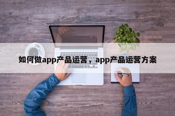 如何做app产品运营，app产品运营方案-第1张图片-千儒阁