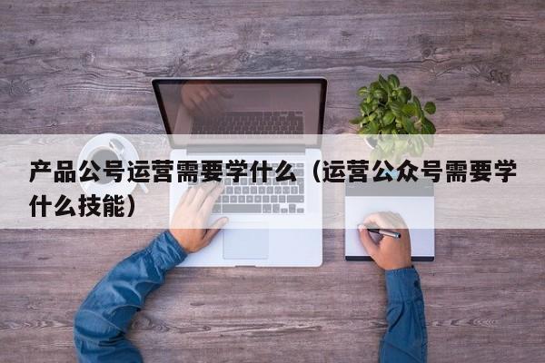 产品公号运营需要学什么（运营公众号需要学什么技能）-第1张图片-千儒阁