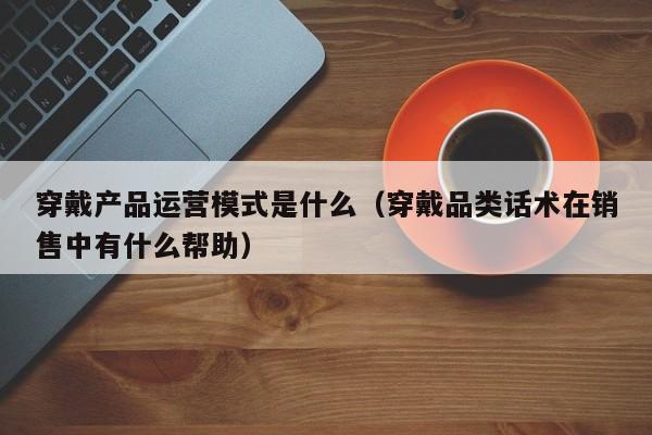 穿戴产品运营模式是什么（穿戴品类话术在销售中有什么帮助）-第1张图片-千儒阁