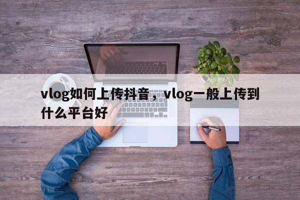 vlog如何上传抖音，vlog一般上传到什么平台好-第1张图片-千儒阁