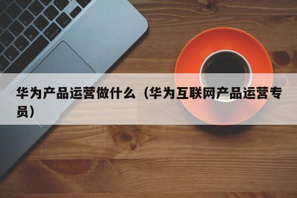 华为产品运营做什么（华为互联网产品运营专员）-第1张图片-千儒阁