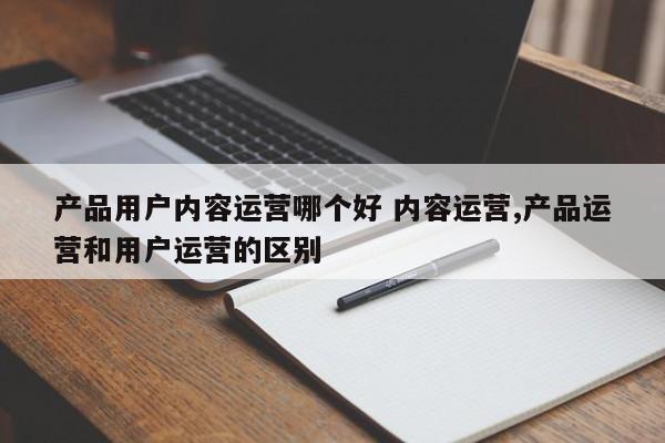 产品用户内容运营哪个好 内容运营,产品运营和用户运营的区别-第1张图片-千儒阁